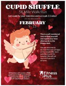 Fitness Plus Cupid Shuffle 5K Mile Walk / Run - pick any time between February 9-13. Get ready for your Valentine and run / walk 3.1 miles! This is a self-monitored race so time yourself and report your time afterwards to the fitness desk. You are welcome to do it on the track (25 laps) on the treadmill or do it outside around the hospital. We will not count it if you do it at home. All finishers will receive a FREE guest pass on their account and a grand prize will be given to overall male/female winners.