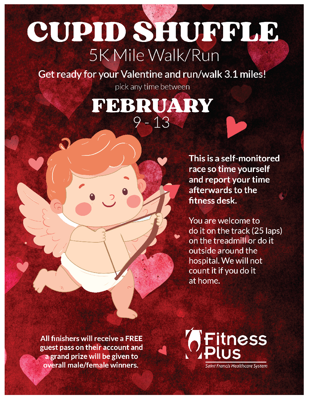 Fitness Plus Cupid Shuffle 5K Mile Walk / Run - pick any time between February 9-13. Get ready for your Valentine and run / walk 3.1 miles! This is a self-monitored race so time yourself and report your time afterwards to the fitness desk. You are welcome to do it on the track (25 laps) on the treadmill or do it outside around the hospital. We will not count it if you do it at home. All finishers will receive a FREE guest pass on their account and a grand prize will be given to overall male/female winners.