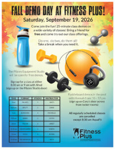 Come join the fun at Fitness Plus Fall Demo Day on Saturday, September 19, 2026! Attend 25-minute class demos on a wide variety of classes! Bring a friend for free and come try out our class offerings. The Pilates Equipment Studio will be open for free demos. Sign up for a class at either 8:30 am or 9 am with Ahed (sign up on the Pilates Studio door). Paddleboard demos in the pool with Hannah from 10 - 12 pm (sign up on Cory's door across from locker rooms). Do one, do two, do them all! Take a break when you need it. All regularly scheduled classes are cancelled except 8:30 am AquaFit.