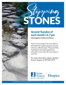 Saint Francis Hospice Services offers a bereavement support group to anyone who has suffered a loss. The goal of this meeting is to provide support and education as you take the next steps in your life. The group meets the second Tuesday of each month, from 6-7 pm, in the Saint Agatha Conference Room. For more information, please call Saint Francis Hospice at 573-331-3177.